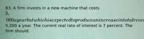 83. A firm invests in a new machine that costs 5,000 a year but which is expected to produce an increase in total revenue of5,200 a year. The current real rate of interest is 7 percent. The firm should: