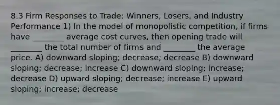 8.3 Firm Responses to Trade: Winners, Losers, and Industry Performance 1) In the model of monopolistic competition, if firms have ________ average cost curves, then opening trade will ________ the total number of firms and ________ the average price. A) downward sloping; decrease; decrease B) downward sloping; decrease; increase C) downward sloping; increase; decrease D) upward sloping; decrease; increase E) upward sloping; increase; decrease