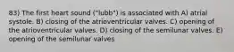 83) The first heart sound ("lubb") is associated with A) atrial systole. B) closing of the atrioventricular valves. C) opening of the atrioventricular valves. D) closing of the semilunar valves. E) opening of the semilunar valves