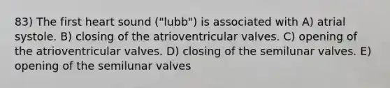 83) The first heart sound ("lubb") is associated with A) atrial systole. B) closing of the atrioventricular valves. C) opening of the atrioventricular valves. D) closing of the semilunar valves. E) opening of the semilunar valves