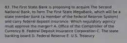 83. The First State Bank is proposing to acquire The Second National Bank, to form The First State MegaBank, which will be a state member bank (a member of the Federal Reserve System) and carry federal deposit insurance. Which regulatory agency must approve the merger? A. Office of the Comptroller of the Currency B. Federal Deposit Insurance Corporation C. The state banking board D. Federal Reserve E. U.S. Treasury