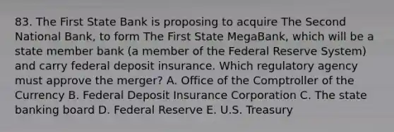 83. The First State Bank is proposing to acquire The Second National Bank, to form The First State MegaBank, which will be a state member bank (a member of the Federal Reserve System) and carry federal deposit insurance. Which regulatory agency must approve the merger? A. Office of the Comptroller of the Currency B. Federal Deposit Insurance Corporation C. The state banking board D. Federal Reserve E. U.S. Treasury