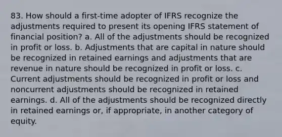 83. How should a first-time adopter of IFRS recognize the adjustments required to present its opening IFRS statement of financial position? a. All of the adjustments should be recognized in profit or loss. b. Adjustments that are capital in nature should be recognized in retained earnings and adjustments that are revenue in nature should be recognized in profit or loss. c. Current adjustments should be recognized in profit or loss and noncurrent adjustments should be recognized in retained earnings. d. All of the adjustments should be recognized directly in retained earnings or, if appropriate, in another category of equity.