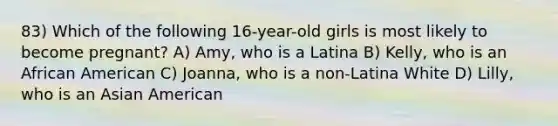 83) Which of the following 16-year-old girls is most likely to become pregnant? A) Amy, who is a Latina B) Kelly, who is an African American C) Joanna, who is a non-Latina White D) Lilly, who is an Asian American