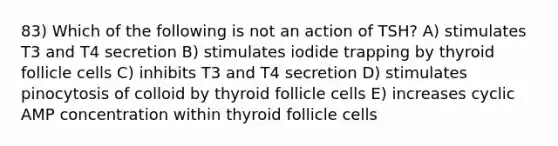 83) Which of the following is not an action of TSH? A) stimulates T3 and T4 secretion B) stimulates iodide trapping by thyroid follicle cells C) inhibits T3 and T4 secretion D) stimulates pinocytosis of colloid by thyroid follicle cells E) increases cyclic AMP concentration within thyroid follicle cells