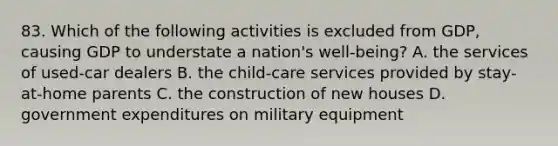 83. Which of the following activities is excluded from GDP, causing GDP to understate a nation's well-being? A. the services of used-car dealers B. the child-care services provided by stay-at-home parents C. the construction of new houses D. government expenditures on military equipment