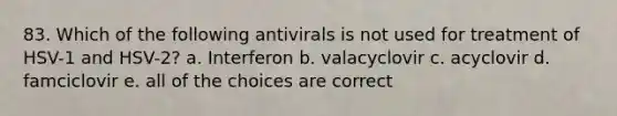 83. Which of the following antivirals is not used for treatment of HSV-1 and HSV-2? a. Interferon b. valacyclovir c. acyclovir d. famciclovir e. all of the choices are correct