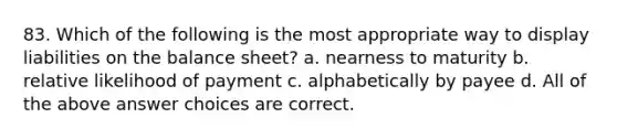 83. Which of the following is the most appropriate way to display liabilities on the balance sheet? a. nearness to maturity b. relative likelihood of payment c. alphabetically by payee d. All of the above answer choices are correct.