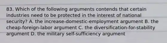 83. Which of the following arguments contends that certain industries need to be protected in the interest of national security? A. the increase-domestic-employment argument B. the cheap-foreign-labor argument C. the diversification-for-stability argument D. the military self-sufficiency argument