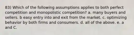 83) Which of the following assumptions applies to both perfect competition and monopolistic competition? a. many buyers and sellers. b easy entry into and exit from the market. c. optimizing behavior by both firms and consumers. d. all of the above. e. a and C.