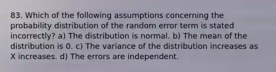 83. Which of the following assumptions concerning the probability distribution of the random error term is stated incorrectly? a) The distribution is normal. b) The mean of the distribution is 0. c) The variance of the distribution increases as X increases. d) The errors are independent.