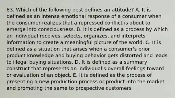 83. Which of the following best defines an attitude? A. It is defined as an intense emotional response of a consumer when the consumer realizes that a repressed conflict is about to emerge into consciousness. B. It is defined as a process by which an individual receives, selects, organizes, and interprets information to create a meaningful picture of the world. C. It is defined as a situation that arises when a consumer's prior product knowledge and buying behavior gets distorted and leads to illegal buying situations. D. It is defined as a summary construct that represents an individual's overall feelings toward or evaluation of an object. E. It is defined as the process of presenting a new production process or product into the market and promoting the same to prospective customers