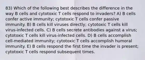 83) Which of the following best describes the difference in the way B cells and cytotoxic T cells respond to invaders? A) B cells confer active immunity; cytotoxic T cells confer passive immunity. B) B cells kill viruses directly; cytotoxic T cells kill virus-infected cells. C) B cells secrete antibodies against a virus; cytotoxic T cells kill virus-infected cells. D) B cells accomplish cell-mediated immunity; cytotoxic T cells accomplish humoral immunity. E) B cells respond the first time the invader is present; cytotoxic T cells respond subsequent times.