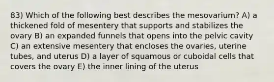 83) Which of the following best describes the mesovarium? A) a thickened fold of mesentery that supports and stabilizes the ovary B) an expanded funnels that opens into the pelvic cavity C) an extensive mesentery that encloses the ovaries, uterine tubes, and uterus D) a layer of squamous or cuboidal cells that covers the ovary E) the inner lining of the uterus