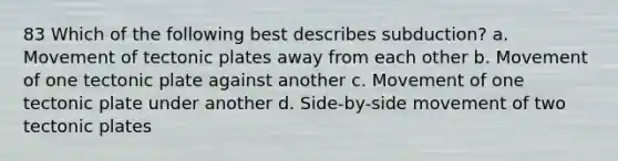 83 Which of the following best describes subduction? a. Movement of tectonic plates away from each other b. Movement of one tectonic plate against another c. Movement of one tectonic plate under another d. Side-by-side movement of two tectonic plates