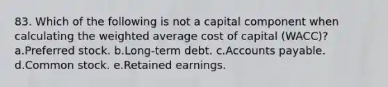 83. Which of the following is not a capital component when calculating the weighted average cost of capital (WACC)? a.Preferred stock. b.Long-term debt. c.Accounts payable. d.Common stock. e.Retained earnings.