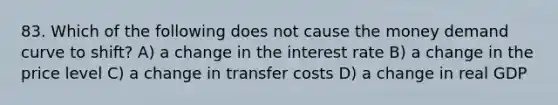 83. Which of the following does not cause the money demand curve to shift? A) a change in the interest rate B) a change in the price level C) a change in transfer costs D) a change in real GDP