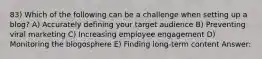 83) Which of the following can be a challenge when setting up a blog? A) Accurately defining your target audience B) Preventing viral marketing C) Increasing employee engagement D) Monitoring the blogosphere E) Finding long-term content Answer: