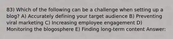 83) Which of the following can be a challenge when setting up a blog? A) Accurately defining your target audience B) Preventing viral marketing C) Increasing employee engagement D) Monitoring the blogosphere E) Finding long-term content Answer: