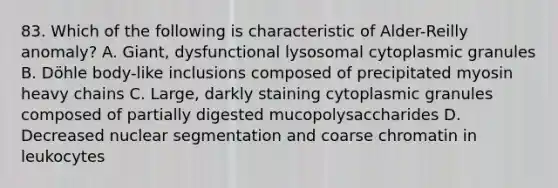 83. Which of the following is characteristic of Alder-Reilly anomaly? A. Giant, dysfunctional lysosomal cytoplasmic granules B. Döhle body-like inclusions composed of precipitated myosin heavy chains C. Large, darkly staining cytoplasmic granules composed of partially digested mucopolysaccharides D. Decreased nuclear segmentation and coarse chromatin in leukocytes