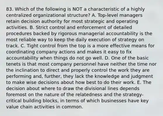 83. Which of the following is NOT a characteristic of a highly centralized organizational structure? A. Top-level managers retain decision authority for most strategic and operating activities. B. Strict control and enforcement of detailed procedures backed by rigorous managerial accountability is the most reliable way to keep the daily execution of strategy on track. C. Tight control from the top is a more effective means for coordinating company actions and makes it easy to fix accountability when things do not go well. D. One of the basic tenets is that most company personnel have neither the time nor the inclination to direct and properly control the work they are performing and, further, they lack the knowledge and judgment to make wise decisions about how best to do their work. E. The decision about where to draw the divisional lines depends foremost on the nature of the relatedness and the strategy-critical building blocks, in terms of which businesses have key value chain activities in common.