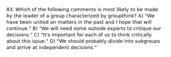 83. Which of the following comments is most likely to be made by the leader of a group characterized by groupthink? A) "We have been united on matters in the past and I hope that will continue." B) "We will need some outside experts to critique our decisions." C) "It's important for each of us to think critically about this issue." D) "We should probably divide into subgroups and arrive at independent decisions."