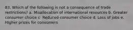 83. Which of the following is not a consequence of trade restrictions? a. Misallocation of international resources b. Greater consumer choice c. Reduced consumer choice d. Loss of jobs e. Higher prices for consumers