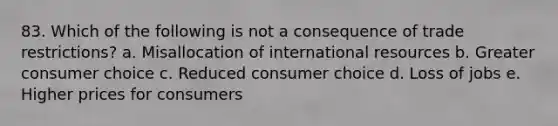 83. Which of the following is not a consequence of trade restrictions? a. Misallocation of international resources b. Greater consumer choice c. Reduced consumer choice d. Loss of jobs e. Higher prices for consumers