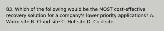 83. Which of the following would be the MOST cost-effective recovery solution for a company's lower-priority applications? A. Warm site B. Cloud site C. Hot site D. Cold site