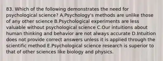 83. Which of the following demonstrates the need for psychological science? A.Psychology's methods are unlike those of any other science B.Psychological experiments are less valuable without psychological science C.Our intuitions about human thinking and behavior are not always accurate D.Intuition does not provide correct answers unless it is applied through the scientific method E.Psychological science research is superior to that of other sciences like biology and physics.