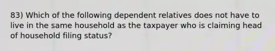 83) Which of the following dependent relatives does not have to live in the same household as the taxpayer who is claiming head of household filing status?