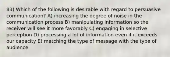 83) Which of the following is desirable with regard to persuasive communication? A) increasing the degree of noise in the communication process B) manipulating information so the receiver will see it more favorably C) engaging in selective perception D) processing a lot of information even if it exceeds our capacity E) matching the type of message with the type of audience