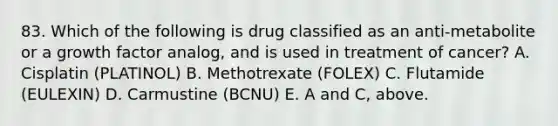 83. Which of the following is drug classified as an anti-metabolite or a growth factor analog, and is used in treatment of cancer? A. Cisplatin (PLATINOL) B. Methotrexate (FOLEX) C. Flutamide (EULEXIN) D. Carmustine (BCNU) E. A and C, above.