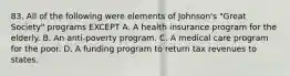 83. All of the following were elements of Johnson's "Great Society" programs EXCEPT A. A health insurance program for the elderly. B. An anti-poverty program. C. A medical care program for the poor. D. A funding program to return tax revenues to states.