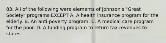 83. All of the following were elements of Johnson's "Great Society" programs EXCEPT A. A health insurance program for the elderly. B. An anti-poverty program. C. A medical care program for the poor. D. A funding program to return tax revenues to states.