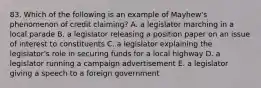 83. Which of the following is an example of Mayhew's phenomenon of credit claiming? A. a legislator marching in a local parade B. a legislator releasing a position paper on an issue of interest to constituents C. a legislator explaining the legislator's role in securing funds for a local highway D. a legislator running a campaign advertisement E. a legislator giving a speech to a foreign government