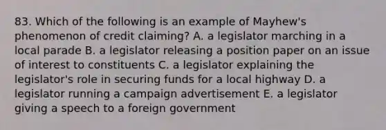 83. Which of the following is an example of Mayhew's phenomenon of credit claiming? A. a legislator marching in a local parade B. a legislator releasing a position paper on an issue of interest to constituents C. a legislator explaining the legislator's role in securing funds for a local highway D. a legislator running a campaign advertisement E. a legislator giving a speech to a foreign government