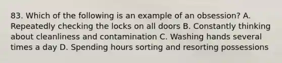 83. Which of the following is an example of an obsession? A. Repeatedly checking the locks on all doors B. Constantly thinking about cleanliness and contamination C. Washing hands several times a day D. Spending hours sorting and resorting possessions