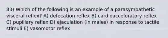 83) Which of the following is an example of a parasympathetic visceral reflex? A) defecation reflex B) cardioacceleratory reflex C) pupillary reflex D) ejaculation (in males) in response to tactile stimuli E) vasomotor reflex