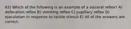 83) Which of the following is an example of a visceral reflex? A) defecation reflex B) vomiting reflex C) pupillary reflex D) ejaculation in response to tactile stimuli E) All of the answers are correct.