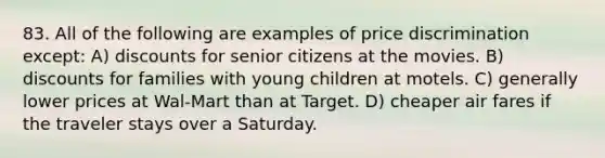 83. All of the following are examples of price discrimination except: A) discounts for senior citizens at the movies. B) discounts for families with young children at motels. C) generally lower prices at Wal-Mart than at Target. D) cheaper air fares if the traveler stays over a Saturday.