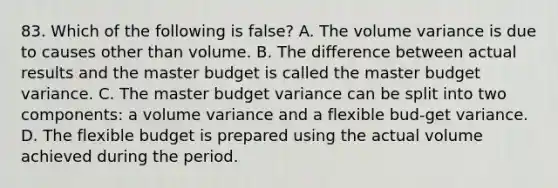 83. Which of the following is false? A. The volume variance is due to causes other than volume. B. The difference between actual results and the master budget is called the master budget variance. C. The master budget variance can be split into two components: a volume variance and a flexible bud-get variance. D. The flexible budget is prepared using the actual volume achieved during the period.