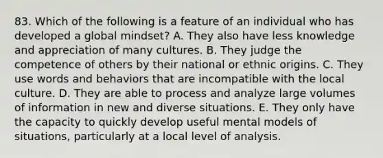 83. Which of the following is a feature of an individual who has developed a global mindset? A. They also have less knowledge and appreciation of many cultures. B. They judge the competence of others by their national or ethnic origins. C. They use words and behaviors that are incompatible with the local culture. D. They are able to process and analyze large volumes of information in new and diverse situations. E. They only have the capacity to quickly develop useful mental models of situations, particularly at a local level of analysis.