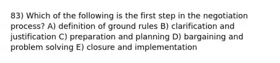 83) Which of the following is the first step in the negotiation process? A) definition of ground rules B) clarification and justification C) preparation and planning D) bargaining and problem solving E) closure and implementation