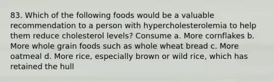 83. Which of the following foods would be a valuable recommendation to a person with hypercholesterolemia to help them reduce cholesterol levels? Consume a. More cornflakes b. More whole grain foods such as whole wheat bread c. More oatmeal d. More rice, especially brown or wild rice, which has retained the hull