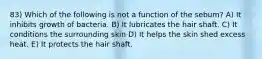 83) Which of the following is not a function of the sebum? A) It inhibits growth of bacteria. B) It lubricates the hair shaft. C) It conditions the surrounding skin D) It helps the skin shed excess heat. E) It protects the hair shaft.