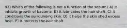 83) Which of the following is not a function of the sebum? A) It inhibits growth of bacteria. B) It lubricates the hair shaft. C) It conditions the surrounding skin. D) It helps the skin shed excess heat. E) It protects the hair shaft.