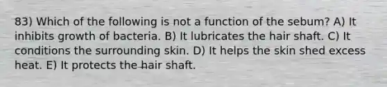 83) Which of the following is not a function of the sebum? A) It inhibits growth of bacteria. B) It lubricates the hair shaft. C) It conditions the surrounding skin. D) It helps the skin shed excess heat. E) It protects the hair shaft.