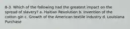 8-3. Which of the following had the greatest impact on the spread of slavery? a. Haitian Revolution b. Invention of the cotton gin c. Growth of the American textile industry d. Louisiana Purchase