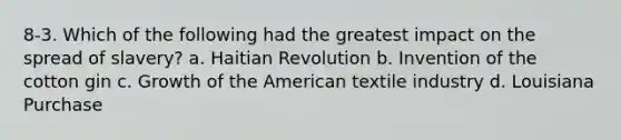 8-3. Which of the following had the greatest impact on the spread of slavery? a. Haitian Revolution b. Invention of the cotton gin c. Growth of the American textile industry d. Louisiana Purchase